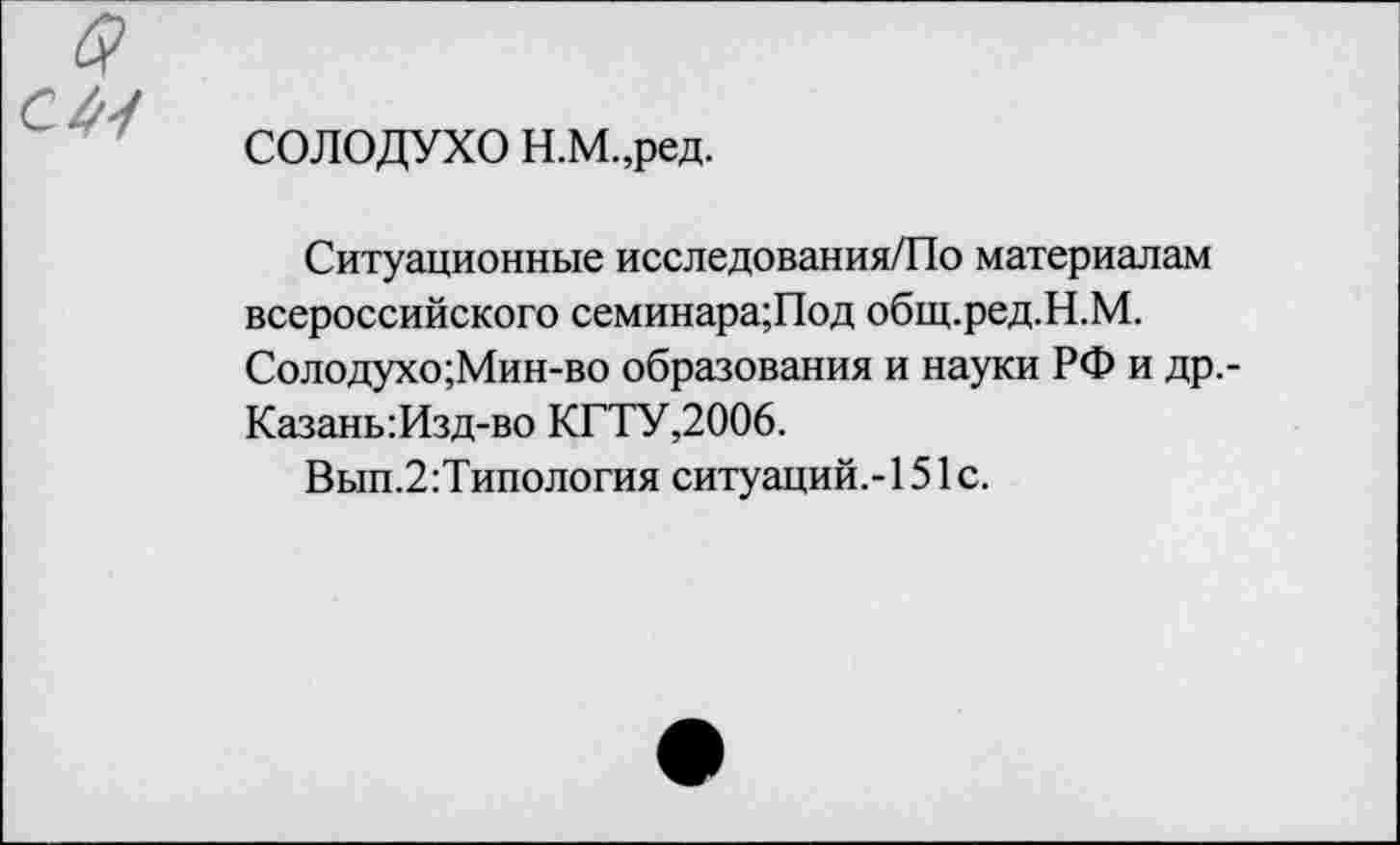 ﻿в
С 41
СОЛОДУХО Н.М.,ред.
Ситуационные исследования/По материалам всероссийского семинара;Под общ.ред.Н.М. Солодухо;Мин-во образования и науки РФ и др.-Казань:Изд-во КГТУ,2006.
Вып.2:Типология ситуаций.-!51с.